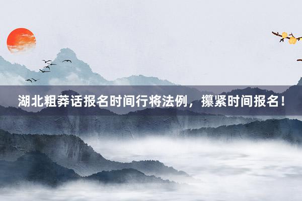 湖北粗莽话报名时间行将法例，攥紧时间报名！