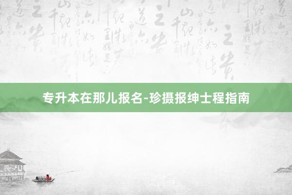 专升本在那儿报名-珍摄报绅士程指南