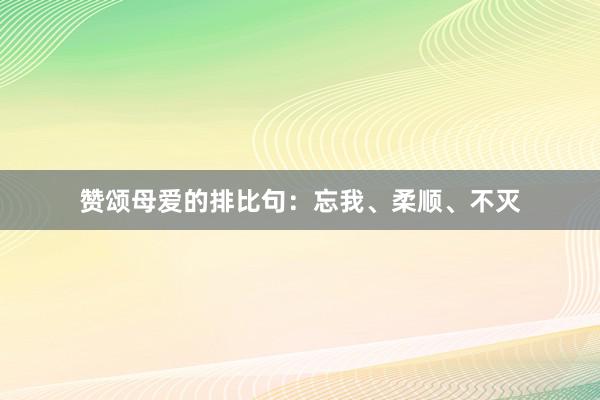 赞颂母爱的排比句：忘我、柔顺、不灭